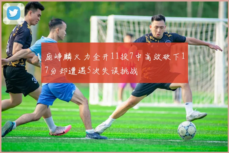庞峥麟火力全开11投7中高效砍下17分却遭遇5次失误挑战