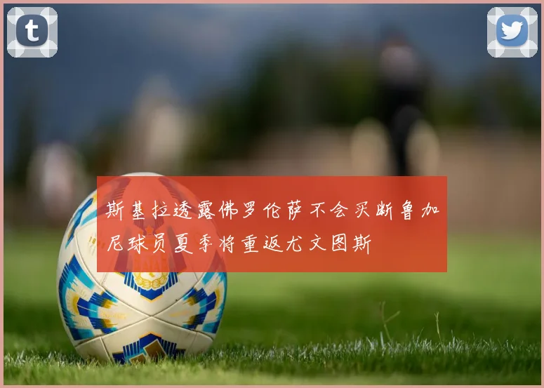 斯基拉透露佛罗伦萨不会买断鲁加尼球员夏季将重返尤文图斯