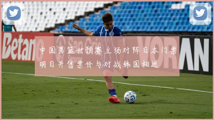中国男篮世预赛主场对阵日本门票明日开售票价与对战韩国相近