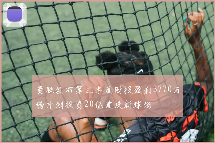 曼联发布第三季度财报盈利3770万镑计划投资20亿建设新球场