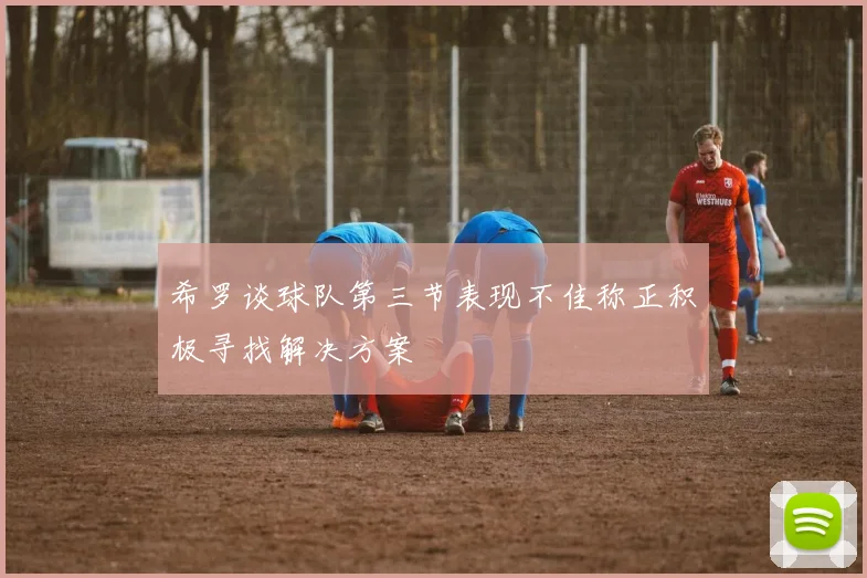 希罗谈球队第三节表现不佳称正积极寻找解决方案