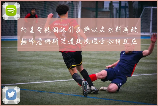 约基奇被淘汰引发热议皮尔斯质疑巅峰詹姆斯若遭此境遇会如何反应