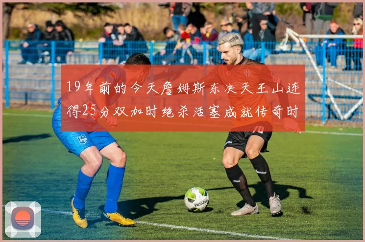 19年前的今天詹姆斯东决天王山连得25分双加时绝杀活塞成就传奇时刻